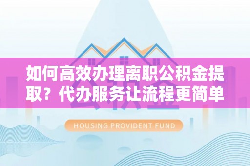 安化如何高效办理离职公积金提取？代办服务让流程更简单