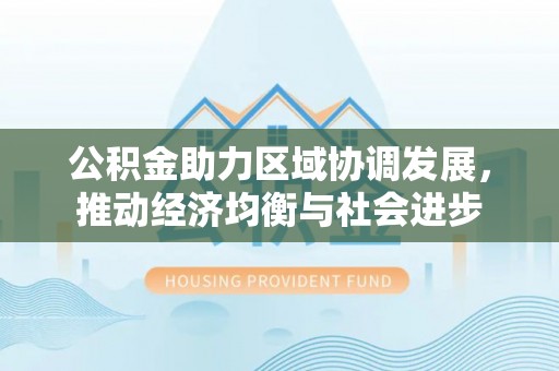 安化公积金助力区域协调发展，推动经济均衡与社会进步
