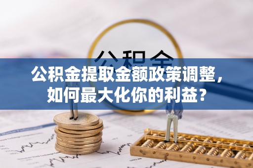 安化公积金提取金额政策调整，如何最大化你的利益？