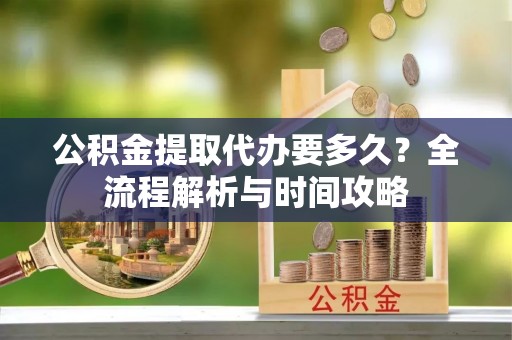 安化公积金提取代办要多久？全流程解析与时间攻略