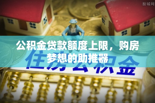 安化公积金贷款额度上限，购房梦想的助推器