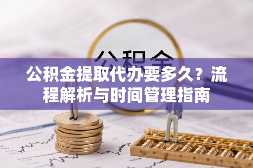 安化公积金提取代办要多久？流程解析与时间管理指南
