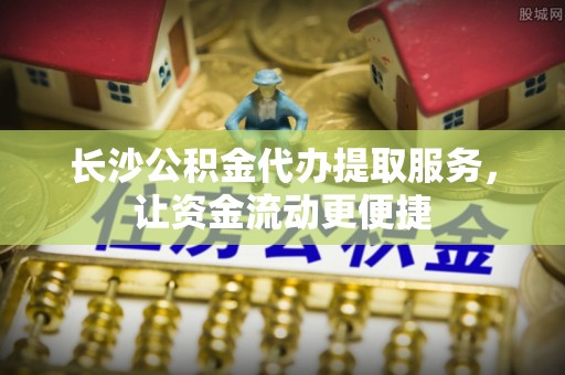 安化长沙公积金代办提取服务，让资金流动更便捷