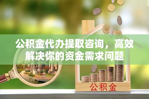 安化公积金代办提取咨询，高效解决你的资金需求问题