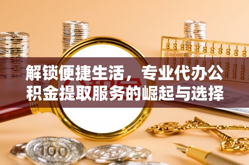 安化解锁便捷生活，专业代办公积金提取服务的崛起与选择