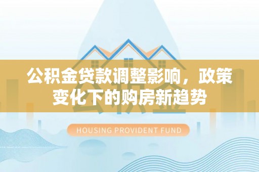 安化公积金贷款调整影响，政策变化下的购房新趋势