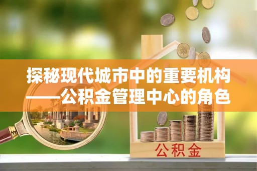 安化探秘现代城市中的重要机构——公积金管理中心的角色与使命