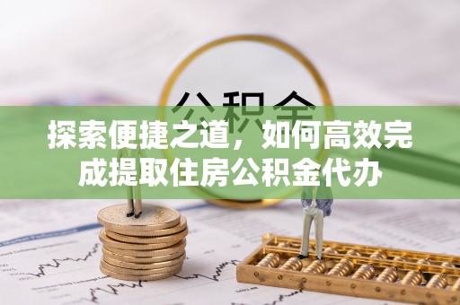安化探索便捷之道，如何高效完成提取住房公积金代办