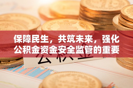 安化保障民生，共筑未来，强化公积金资金安全监管的重要性