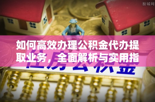 安化如何高效办理公积金代办提取业务，全面解析与实用指南