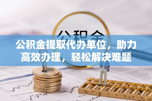 安化公积金提取代办单位，助力高效办理，轻松解决难题