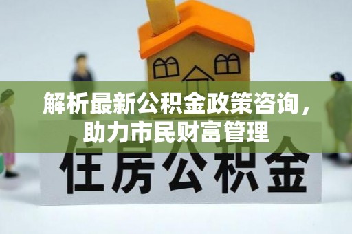 安化解析最新公积金政策咨询，助力市民财富管理
