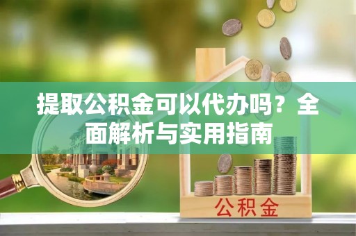 安化提取公积金可以代办吗？全面解析与实用指南
