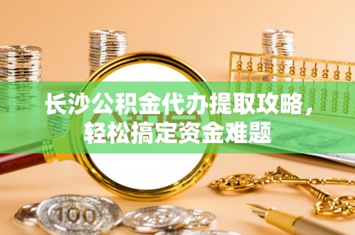 安化长沙公积金代办提取攻略，轻松搞定资金难题