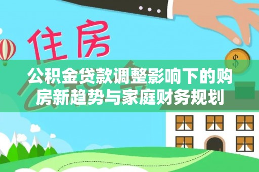 安化公积金贷款调整影响下的购房新趋势与家庭财务规划