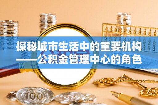 安化探秘城市生活中的重要机构——公积金管理中心的角色与意义
