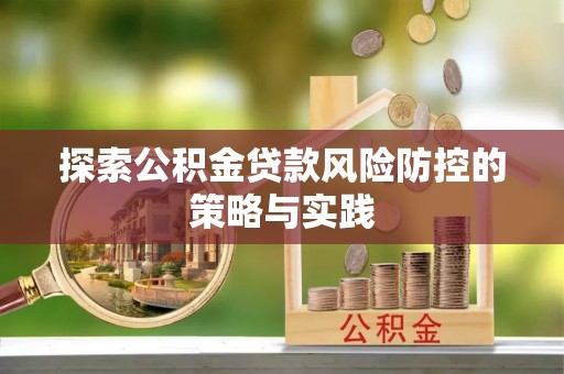 安化探索公积金贷款风险防控的策略与实践