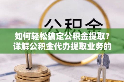 安化如何轻松搞定公积金提取？详解公积金代办提取业务的便捷之道