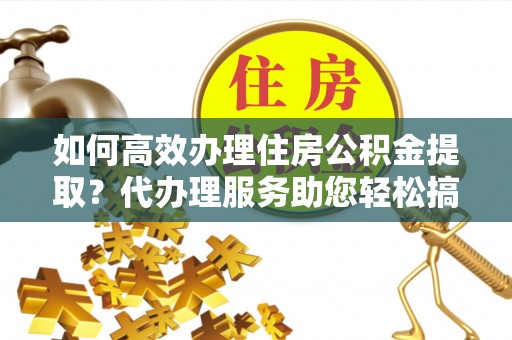 安化如何高效办理住房公积金提取？代办理服务助您轻松搞定