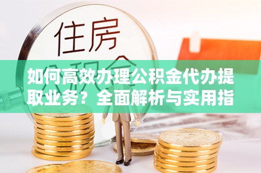 安化如何高效办理公积金代办提取业务？全面解析与实用指南