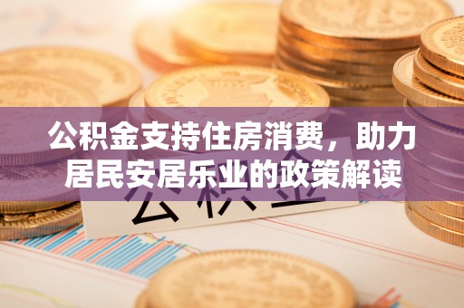 安化公积金支持住房消费，助力居民安居乐业的政策解读