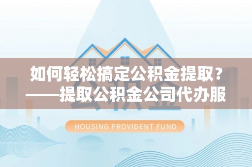安化如何轻松搞定公积金提取？——提取公积金公司代办服务全解析