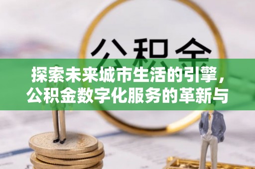 安化探索未来城市生活的引擎，公积金数字化服务的革新与实践