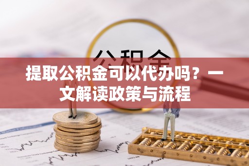 安化提取公积金可以代办吗？一文解读政策与流程