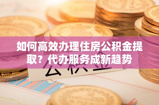 安化如何高效办理住房公积金提取？代办服务成新趋势
