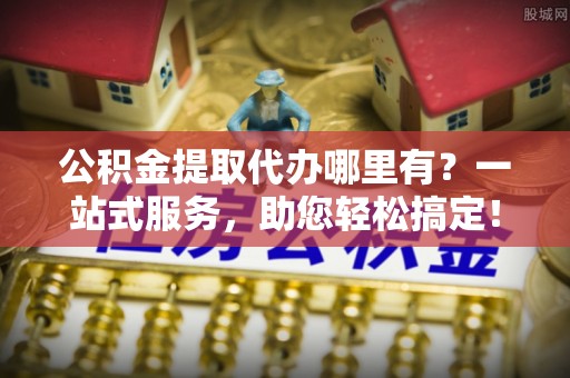 安化公积金提取代办哪里有？一站式服务，助您轻松搞定！