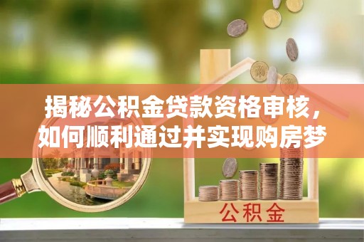 安化揭秘公积金贷款资格审核，如何顺利通过并实现购房梦想
