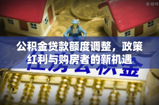 安化公积金贷款额度调整，政策红利与购房者的新机遇