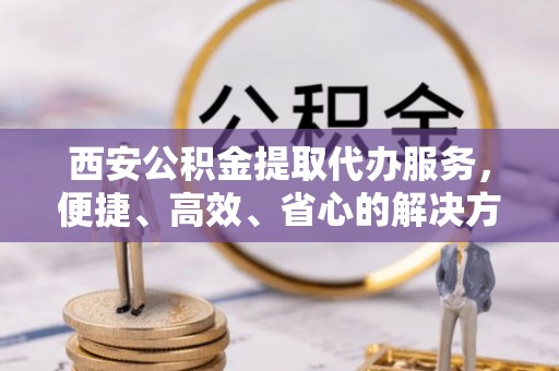 安化西安公积金提取代办服务，便捷、高效、省心的解决方案
