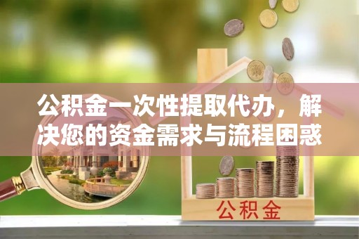 安化公积金一次性提取代办，解决您的资金需求与流程困惑