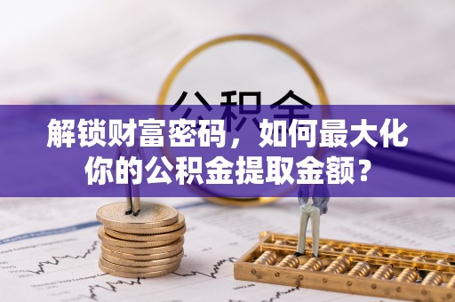 安化解锁财富密码，如何最大化你的公积金提取金额？