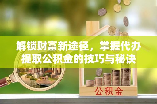 安化解锁财富新途径，掌握代办提取公积金的技巧与秘诀