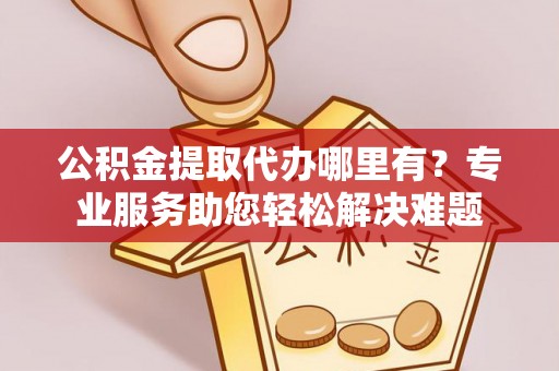 安化公积金提取代办哪里有？专业服务助您轻松解决难题