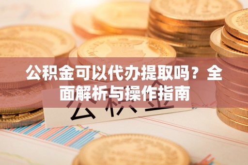 安化公积金可以代办提取吗？全面解析与操作指南