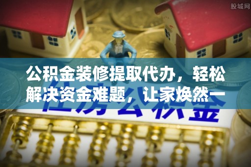 安化公积金装修提取代办，轻松解决资金难题，让家焕然一新