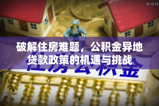 安化破解住房难题，公积金异地贷款政策的机遇与挑战
