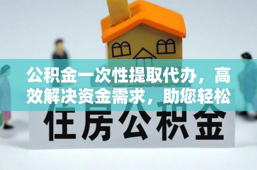 安化公积金一次性提取代办，高效解决资金需求，助您轻松应对生活难题