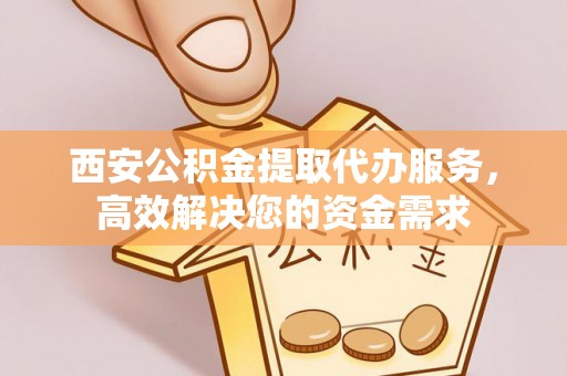 安化西安公积金提取代办服务，高效解决您的资金需求