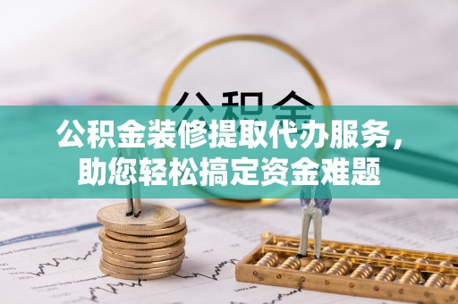 安化公积金装修提取代办服务，助您轻松搞定资金难题