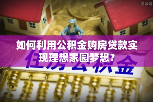 安化如何利用公积金购房贷款实现理想家园梦想？