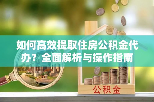 安化如何高效提取住房公积金代办？全面解析与操作指南