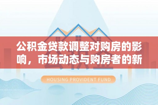 安化公积金贷款调整对购房的影响，市场动态与购房者的新选择