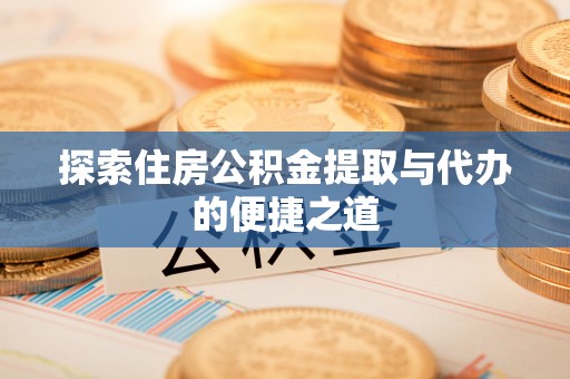 安化探索住房公积金提取与代办的便捷之道