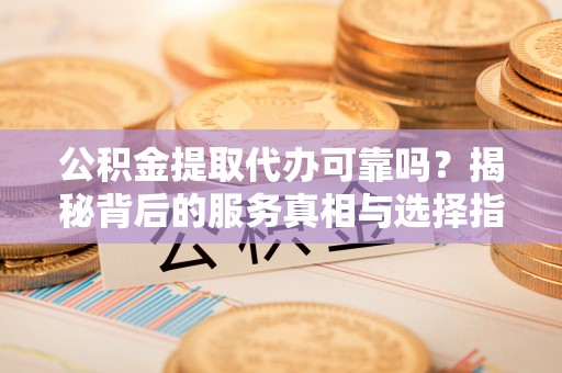 安化公积金提取代办可靠吗？揭秘背后的服务真相与选择指南