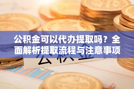 安化公积金可以代办提取吗？全面解析提取流程与注意事项