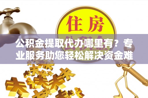 安化公积金提取代办哪里有？专业服务助您轻松解决资金难题